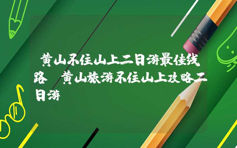 黄山不住山上二日游最佳线路 黄山旅游不住山上攻略二日游